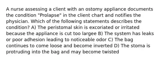 A nurse assessing a client with an ostomy appliance documents the condition "Prolapse" in the client chart and notifies the physician. Which of the following statements describes the condition? A) The peristomal skin is excoriated or irritated because the appliance is cut too largee B) The system has leaks or poor adhesion leading to noticeable odor C) The bag continues to come loose and become inverted D) The stoma is protruding into the bag and may become twisted