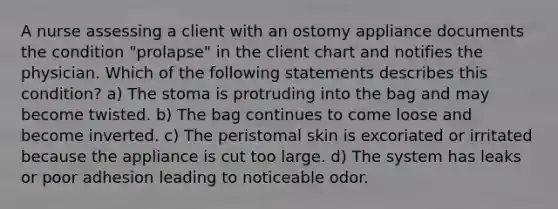 A nurse assessing a client with an ostomy appliance documents the condition "prolapse" in the client chart and notifies the physician. Which of the following statements describes this condition? a) The stoma is protruding into the bag and may become twisted. b) The bag continues to come loose and become inverted. c) The peristomal skin is excoriated or irritated because the appliance is cut too large. d) The system has leaks or poor adhesion leading to noticeable odor.