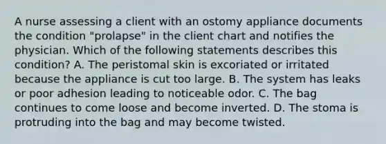 A nurse assessing a client with an ostomy appliance documents the condition "prolapse" in the client chart and notifies the physician. Which of the following statements describes this condition? A. The peristomal skin is excoriated or irritated because the appliance is cut too large. B. The system has leaks or poor adhesion leading to noticeable odor. C. The bag continues to come loose and become inverted. D. The stoma is protruding into the bag and may become twisted.