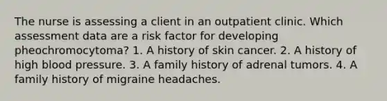 The nurse is assessing a client in an outpatient clinic. Which assessment data are a risk factor for developing pheochromocytoma? 1. A history of skin cancer. 2. A history of high blood pressure. 3. A family history of adrenal tumors. 4. A family history of migraine headaches.