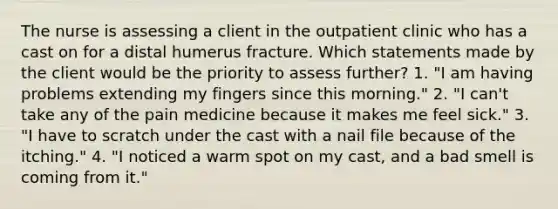 The nurse is assessing a client in the outpatient clinic who has a cast on for a distal humerus fracture. Which statements made by the client would be the priority to assess further? 1. "I am having problems extending my fingers since this morning." 2. "I can't take any of the pain medicine because it makes me feel sick." 3. "I have to scratch under the cast with a nail file because of the itching." 4. "I noticed a warm spot on my cast, and a bad smell is coming from it."