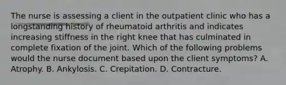 The nurse is assessing a client in the outpatient clinic who has a longstanding history of rheumatoid arthritis and indicates increasing stiffness in the right knee that has culminated in complete fixation of the joint. Which of the following problems would the nurse document based upon the client symptoms? A. Atrophy. B. Ankylosis. C. Crepitation. D. Contracture.