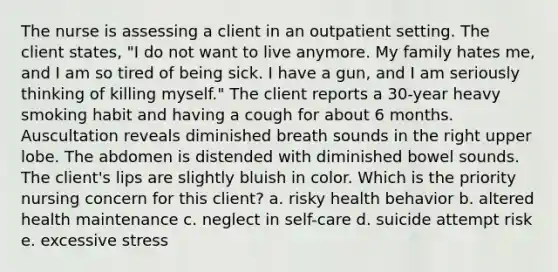 The nurse is assessing a client in an outpatient setting. The client states, "I do not want to live anymore. My family hates me, and I am so tired of being sick. I have a gun, and I am seriously thinking of killing myself." The client reports a 30-year heavy smoking habit and having a cough for about 6 months. Auscultation reveals diminished breath sounds in the right upper lobe. The abdomen is distended with diminished bowel sounds. The client's lips are slightly bluish in color. Which is the priority nursing concern for this client? a. risky health behavior b. altered health maintenance c. neglect in self-care d. suicide attempt risk e. excessive stress