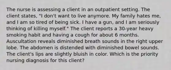 The nurse is assessing a client in an outpatient setting. The client states, "I don't want to live anymore. My family hates me, and I am so tired of being sick. I have a gun, and I am seriously thinking of killing myself." The client reports a 30-year heavy smoking habit and having a cough for about 6 months. Auscultation reveals diminished breath sounds in the right upper lobe. The abdomen is distended with diminished bowel sounds. The client's lips are slightly bluish in color. Which is the priority nursing diagnosis for this client?