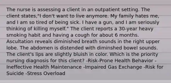 The nurse is assessing a client in an outpatient setting. The client states,"I don't want to live anymore. My family hates me, and I am so tired of being sick. I have a gun, and I am seriously thinking of killing myself." The client reports a 30-year heavy smoking habit and having a cough for about 6 months. Ascultation reveals diminished breath sounds in the right upper lobe. The abdomen is distended with diminshed bowel sounds. The client's lips are slightly bluish in color. Which is the priority nursing diagnosis for this client? -Risk-Prone Health Behavior -Ineffective Health Maintenance -Impaired Gas Exchange -Risk for Suicide -Stress Overload