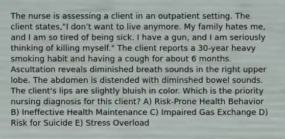 The nurse is assessing a client in an outpatient setting. The client states,"I don't want to live anymore. My family hates me, and I am so tired of being sick. I have a gun, and I am seriously thinking of killing myself." The client reports a 30-year heavy smoking habit and having a cough for about 6 months. Ascultation reveals diminished breath sounds in the right upper lobe. The abdomen is distended with diminshed bowel sounds. The client's lips are slightly bluish in color. Which is the priority nursing diagnosis for this client? A) Risk-Prone Health Behavior B) Ineffective Health Maintenance C) Impaired Gas Exchange D) Risk for Suicide E) Stress Overload