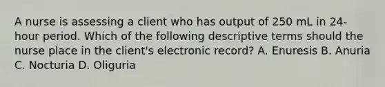 A nurse is assessing a client who has output of 250 mL in 24-hour period. Which of the following descriptive terms should the nurse place in the client's electronic record? A. Enuresis B. Anuria C. Nocturia D. Oliguria