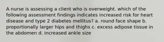 A nurse is assessing a client who is overweight. which of the following assessment findings indicates increased risk for heart disease and type 2 diabetes mellitus? a. round face shape b. proportionally larger hips and thighs c. excess adipose tissue in the abdomen d. increased ankle size