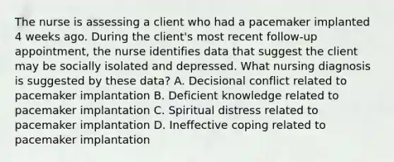 The nurse is assessing a client who had a pacemaker implanted 4 weeks ago. During the client's most recent follow-up appointment, the nurse identifies data that suggest the client may be socially isolated and depressed. What nursing diagnosis is suggested by these data? A. Decisional conflict related to pacemaker implantation B. Deficient knowledge related to pacemaker implantation C. Spiritual distress related to pacemaker implantation D. Ineffective coping related to pacemaker implantation