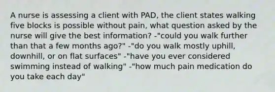 A nurse is assessing a client with PAD, the client states walking five blocks is possible without pain, what question asked by the nurse will give the best information? -"could you walk further than that a few months ago?" -"do you walk mostly uphill, downhill, or on flat surfaces" -"have you ever considered swimming instead of walking" -"how much pain medication do you take each day"