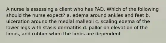 A nurse is assessing a client who has PAD. Which of the following should the nurse expect? a. edema around ankles and feet b. ulceration around the medial malleoli c. scaling edema of the lower legs with stasis dermatitis d. pallor on elevation of the limbs, and rubber when the limbs are dependent