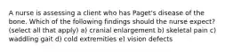 A nurse is assessing a client who has Paget's disease of the bone. Which of the following findings should the nurse expect? (select all that apply) a) cranial enlargement b) skeletal pain c) waddling gait d) cold extremities e) vision defects