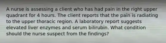 A nurse is assessing a client who has had pain in the right upper quadrant for 4 hours. The client reports that the pain is radiating to the upper thoracic region. A laboratory report suggests elevated liver enzymes and serum bilirubin. What condition should the nurse suspect from the findings?