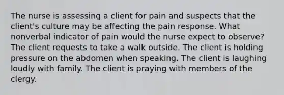 The nurse is assessing a client for pain and suspects that the client's culture may be affecting the pain response. What nonverbal indicator of pain would the nurse expect to observe? The client requests to take a walk outside. The client is holding pressure on the abdomen when speaking. The client is laughing loudly with family. The client is praying with members of the clergy.