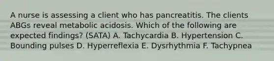 A nurse is assessing a client who has pancreatitis. The clients ABGs reveal metabolic acidosis. Which of the following are expected findings? (SATA) A. Tachycardia B. Hypertension C. Bounding pulses D. Hyperreflexia E. Dysrhythmia F. Tachypnea