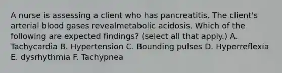 A nurse is assessing a client who has pancreatitis. The client's arterial blood gases revealmetabolic acidosis. Which of the following are expected findings? (select all that apply.) A. Tachycardia B. Hypertension C. Bounding pulses D. Hyperreflexia E. dysrhythmia F. Tachypnea