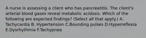 A nurse is assessing a client who has pancreatitis. The client's arterial blood gases reveal metabolic acidosis. Which of the following are expected findings? (Select all that apply.) A. Tachycardia B. Hypertension C.Bounding pulses D.Hyperreflexia E.Dysrhythmia F.Tachypnea