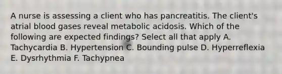 A nurse is assessing a client who has pancreatitis. The client's atrial blood gases reveal metabolic acidosis. Which of the following are expected findings? Select all that apply A. Tachycardia B. Hypertension C. Bounding pulse D. Hyperreflexia E. Dysrhythmia F. Tachypnea