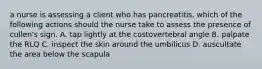 a nurse is assessing a client who has pancreatitis. which of the following actions should the nurse take to assess the presence of cullen's sign. A. tap lightly at the costovertebral angle B. palpate the RLQ C. inspect the skin around the umbilicus D. auscultate the area below the scapula