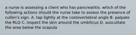 a nurse is assessing a client who has pancreatitis. which of the following actions should the nurse take to assess the presence of cullen's sign. A. tap lightly at the costovertebral angle B. palpate the RLQ C. inspect the skin around the umbilicus D. auscultate the area below the scapula