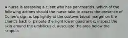 A nurse is assessing a client who has pancreatitis. Which of the following actions should the nurse take to assess the presence of Cullen's sign a. tap lightly at the costovertebral margin on the client's back b. palpate the right lower quadrant c. inspect the skin around the umbilicus d. ausculate the area below the scapula