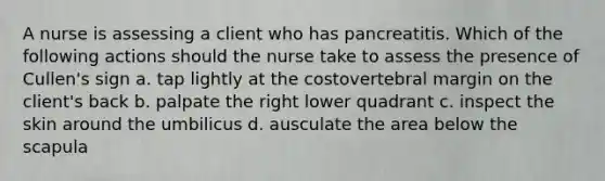 A nurse is assessing a client who has pancreatitis. Which of the following actions should the nurse take to assess the presence of Cullen's sign a. tap lightly at the costovertebral margin on the client's back b. palpate the right lower quadrant c. inspect the skin around the umbilicus d. ausculate the area below the scapula