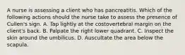 A nurse is assessing a client who has pancreatitis. Which of the following actions should the nurse take to assess the presence of Cullen's sign. A. Tap lightly at the costovertebral margin on the client's back. B. Palpate the right lower quadrant. C. Inspect the skin around the umbilicus. D. Auscultate the area below the scapula.