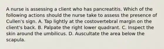 A nurse is assessing a client who has pancreatitis. Which of the following actions should the nurse take to assess the presence of Cullen's sign. A. Tap lightly at the costovertebral margin on the client's back. B. Palpate the right lower quadrant. C. Inspect the skin around the umbilicus. D. Auscultate the area below the scapula.