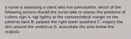 a nurse is assessing a client who has pancreatitis. which of the following actions should the nurse take to assess the presence of cullens sign A. tap lightly at the costovertebral margin on the patients back B. palpate the right lower quadrant C. inspect the skin around the umbilicus D. auscultate the area below the scapula