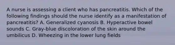 A nurse is assessing a client who has pancreatitis. Which of the following findings should the nurse identify as a manifestation of pancreatitis? A. Generalized cyanosis B. Hyperactive bowel sounds C. Gray-blue discoloration of the skin around the umbilicus D. Wheezing in the lower lung fields