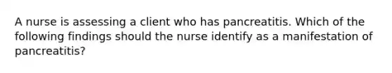 A nurse is assessing a client who has pancreatitis. Which of the following findings should the nurse identify as a manifestation of pancreatitis?