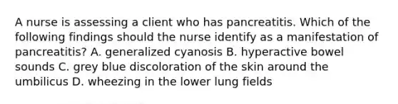 A nurse is assessing a client who has pancreatitis. Which of the following findings should the nurse identify as a manifestation of pancreatitis? A. generalized cyanosis B. hyperactive bowel sounds C. grey blue discoloration of the skin around the umbilicus D. wheezing in the lower lung fields