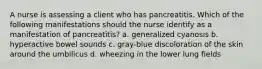 A nurse is assessing a client who has pancreatitis. Which of the following manifestations should the nurse identify as a manifestation of pancreatitis? a. generalized cyanosis b. hyperactive bowel sounds c. gray-blue discoloration of the skin around the umbilicus d. wheezing in the lower lung fields