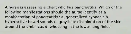 A nurse is assessing a client who has pancreatitis. Which of the following manifestations should the nurse identify as a manifestation of pancreatitis? a. generalized cyanosis b. hyperactive bowel sounds c. gray-blue discoloration of the skin around the umbilicus d. wheezing in the lower lung fields