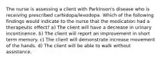 The nurse is assessing a client with Parkinson's disease who is receiving prescribed carbidopa/levodopa. Which of the following findings would indicate to the nurse that the medication had a therapeutic effect? a) The client will have a decrease in urinary incontinence. b) The client will report an improvement in short term memory. c) The client will demonstrate increase movement of the hands. d) The client will be able to walk without assistance.