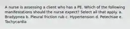 A nurse is assessing a client who has a PE. Which of the following manifestations should the nurse expect? Select all that apply. a. Bradypnea b. Pleural friction rub c. Hypertension d. Petechiae e. Tachycardia