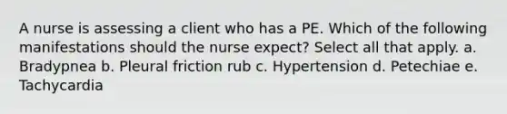 A nurse is assessing a client who has a PE. Which of the following manifestations should the nurse expect? Select all that apply. a. Bradypnea b. Pleural friction rub c. Hypertension d. Petechiae e. Tachycardia