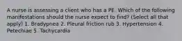 A nurse is assessing a client who has a PE. Which of the following manifestations should the nurse expect to find? (Select all that apply) 1. Bradypnea 2. Pleural friction rub 3. Hypertension 4. Petechiae 5. Tachycardia