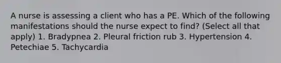 A nurse is assessing a client who has a PE. Which of the following manifestations should the nurse expect to find? (Select all that apply) 1. Bradypnea 2. Pleural friction rub 3. Hypertension 4. Petechiae 5. Tachycardia