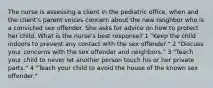 The nurse is assessing a client in the pediatric office, when and the client's parent voices concern about the new neighbor who is a convicted sex offender. She asks for advice on how to protect her child. What is the nurse's best response? 1 "Keep the child indoors to prevent any contact with the sex offender." 2 "Discuss your concerns with the sex offender and neighbors." 3 "Teach your child to never let another person touch his or her private parts." 4 "Teach your child to avoid the house of the known sex offender."