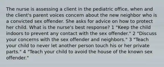 The nurse is assessing a client in the pediatric office, when and the client's parent voices concern about the new neighbor who is a convicted sex offender. She asks for advice on how to protect her child. What is the nurse's best response? 1 "Keep the child indoors to prevent any contact with the sex offender." 2 "Discuss your concerns with the sex offender and neighbors." 3 "Teach your child to never let another person touch his or her private parts." 4 "Teach your child to avoid the house of the known sex offender."