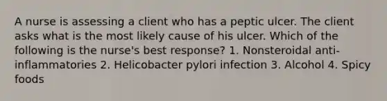 A nurse is assessing a client who has a peptic ulcer. The client asks what is the most likely cause of his ulcer. Which of the following is the nurse's best response? 1. Nonsteroidal anti-inflammatories 2. Helicobacter pylori infection 3. Alcohol 4. Spicy foods