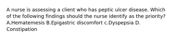 A nurse is assessing a client who has peptic ulcer disease. Which of the following findings should the nurse identify as the priority? A.Hematemesis B.Epigastric discomfort c.Dyspepsia D. Constipation