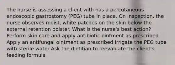 The nurse is assessing a client with has a percutaneous endoscopic gastrostomy (PEG) tube in place. On inspection, the nurse observes moist, white patches on the skin below the external retention bolster. What is the nurse's best action? Perform skin care and apply antibiotic ointment as prescribed Apply an antifungal ointment as prescribed Irrigate the PEG tube with sterile water Ask the dietitian to reevaluate the client's feeding formula