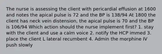 The nurse is assessing the client with pericardial effusion at 1600 and notes the apical pulse is 72 and the BP is 138/94 At 1800 the client has neck vein distension, the apical pulse is 70 and the BP is 106/94 Which action should the nurse implement first? 1. stay with the client and use a calm voice 2. notify the HCP immed 3. place the client L lateral recumbent 4. Admin the morphine IV push slowly