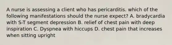 A nurse is assessing a client who has pericarditis. which of the following manifestations should the nurse expect? A. bradycardia with S-T segment depression B. relief of chest pain with deep inspiration C. Dyspnea with hiccups D. chest pain that increases when sitting upright