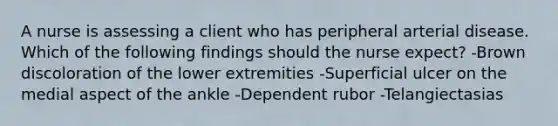 A nurse is assessing a client who has peripheral arterial disease. Which of the following findings should the nurse expect? -Brown discoloration of the lower extremities -Superficial ulcer on the medial aspect of the ankle -Dependent rubor -Telangiectasias