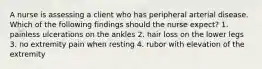 A nurse is assessing a client who has peripheral arterial disease. Which of the following findings should the nurse expect? 1. painless ulcerations on the ankles 2. hair loss on the lower legs 3. no extremity pain when resting 4. rubor with elevation of the extremity