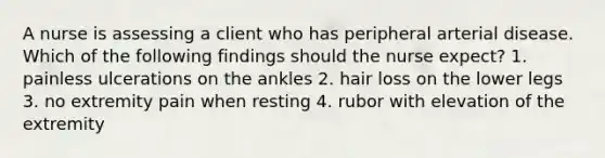 A nurse is assessing a client who has peripheral arterial disease. Which of the following findings should the nurse expect? 1. painless ulcerations on the ankles 2. hair loss on the lower legs 3. no extremity pain when resting 4. rubor with elevation of the extremity