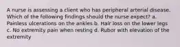 A nurse is assessing a client who has peripheral arterial disease. Which of the following findings should the nurse expect? a. Painless ulcerations on the ankles b. Hair loss on the lower legs c. No extremity pain when resting d. Rubor with elevation of the extremity